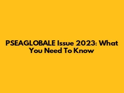 PSEAGLOBALE Issue 2023: What You Need To Know