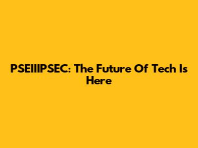 PSEIIIPSEC: The Future Of Tech Is Here