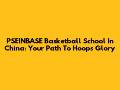 PSEINBASE Basketball School In China: Your Path To Hoops Glory