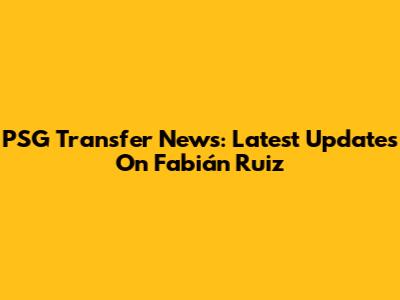 PSG Transfer News: Latest Updates On Fabián Ruiz