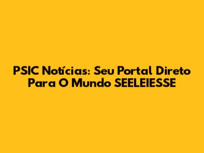 PSIC Notícias: Seu Portal Direto Para O Mundo SEELEIESSE