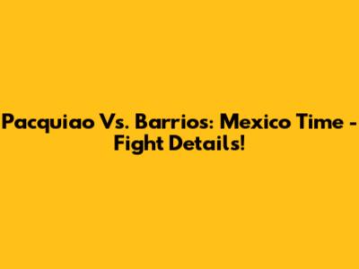 Pacquiao Vs. Barrios: Mexico Time - Fight Details!