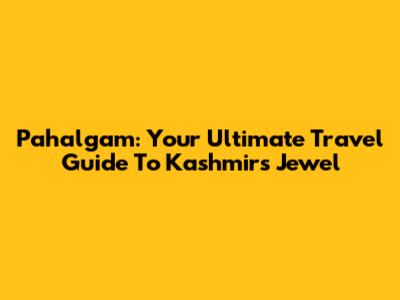 Pahalgam: Your Ultimate Travel Guide To Kashmir's Jewel