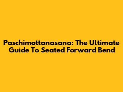 Paschimottanasana: The Ultimate Guide To Seated Forward Bend