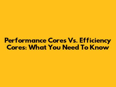 Performance Cores Vs. Efficiency Cores: What You Need To Know