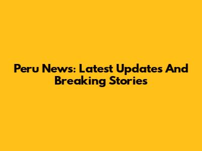 Peru News: Latest Updates And Breaking Stories