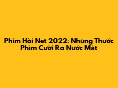 Phim Hài Net 2022: Những Thước Phim Cười Ra Nước Mắt