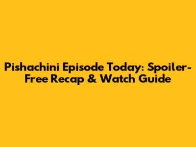 Pishachini Episode Today: Spoiler-Free Recap & Watch Guide