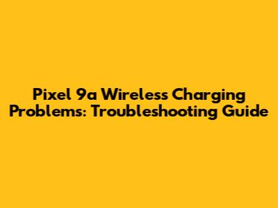 Pixel 9a Wireless Charging Problems: Troubleshooting Guide
