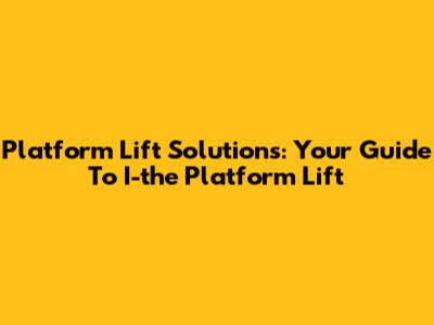 Platform Lift Solutions: Your Guide To I-the Platform Lift