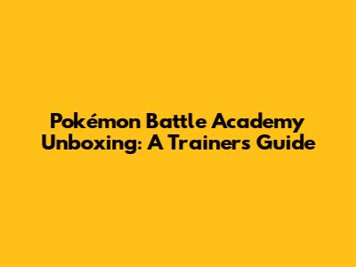 Pokémon Battle Academy Unboxing: A Trainer's Guide