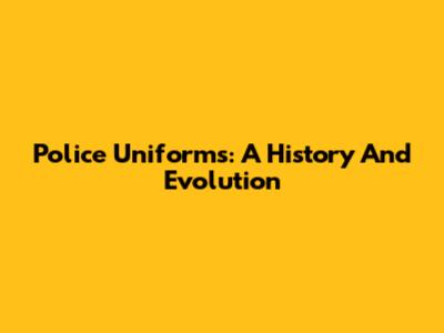 Police Uniforms: A History And Evolution