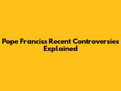 Pope Francis's Recent Controversies Explained