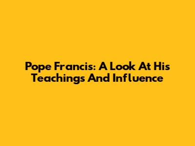 Pope Francis: A Look At His Teachings And Influence