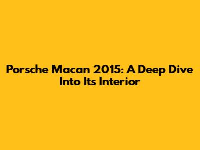 Porsche Macan 2015: A Deep Dive Into Its Interior