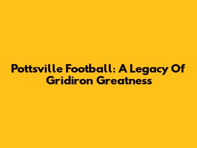 Pottsville Football: A Legacy Of Gridiron Greatness