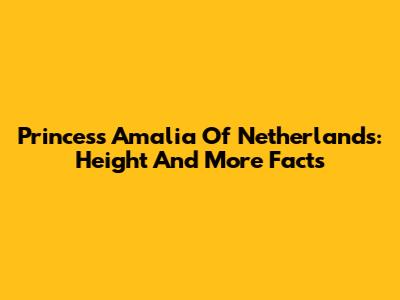 Princess Amalia Of Netherlands: Height And More Facts