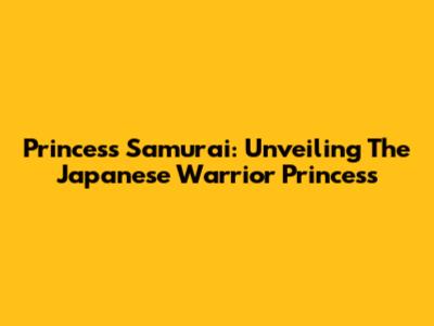 Princess Samurai: Unveiling The Japanese Warrior Princess