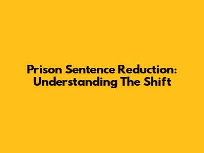 Prison Sentence Reduction: Understanding The Shift