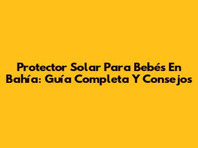 Protector Solar Para Bebés En Bahía: Guía Completa Y Consejos