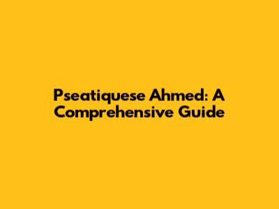Pseatiquese Ahmed: A Comprehensive Guide