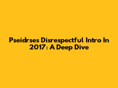 Pseidrse's Disrespectful Intro In 2017: A Deep Dive