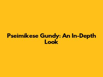 Pseimikese Gundy: An In-Depth Look