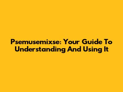 Psemusemixse: Your Guide To Understanding And Using It