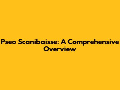 Pseo Scanibaisse: A Comprehensive Overview
