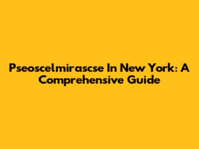 Pseoscelmirascse In New York: A Comprehensive Guide