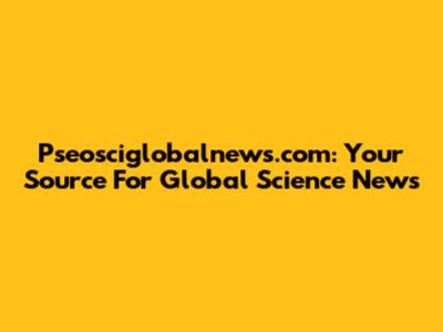 Pseosciglobalnews.com: Your Source For Global Science News