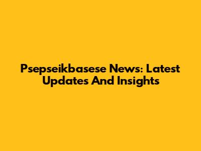 Psepseikbasese News: Latest Updates And Insights