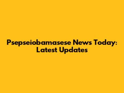 Psepseiobamasese News Today: Latest Updates