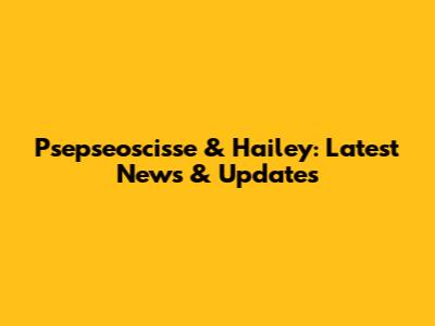 Psepseoscisse & Hailey: Latest News & Updates