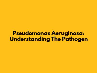 Pseudomonas Aeruginosa: Understanding The Pathogen
