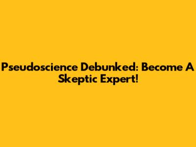Pseudoscience Debunked: Become A Skeptic Expert!