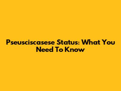 Pseusciscasese Status: What You Need To Know