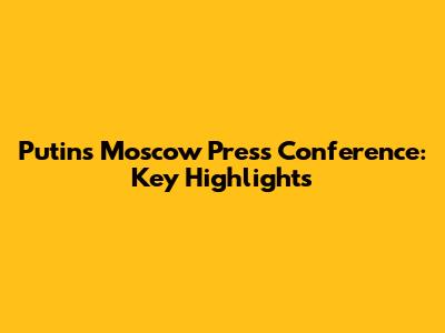 Putin's Moscow Press Conference: Key Highlights