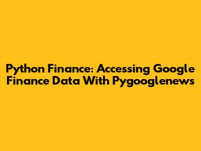 Python Finance: Accessing Google Finance Data With Pygooglenews