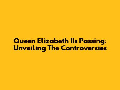 Queen Elizabeth II's Passing: Unveiling The Controversies