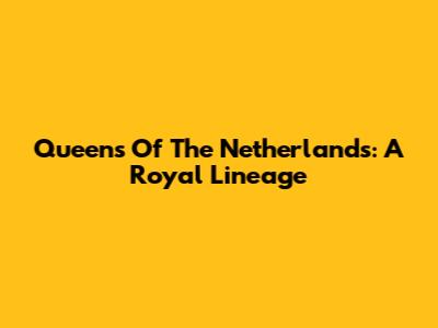 Queens Of The Netherlands: A Royal Lineage