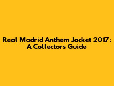 Real Madrid Anthem Jacket 2017: A Collector's Guide