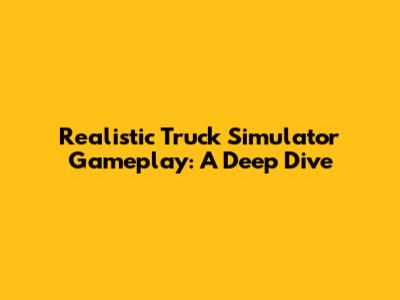 Realistic Truck Simulator Gameplay: A Deep Dive