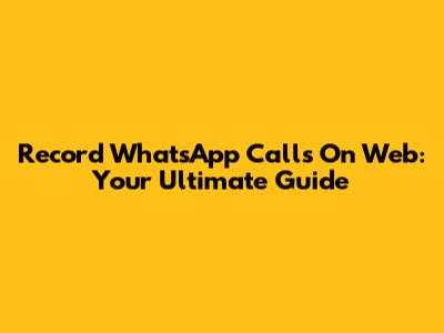 Record WhatsApp Calls On Web: Your Ultimate Guide