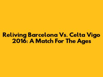 Reliving Barcelona Vs. Celta Vigo 2016: A Match For The Ages