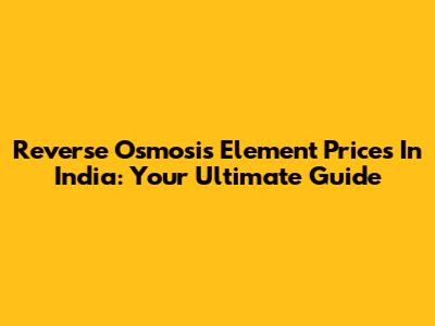 Reverse Osmosis Element Prices In India: Your Ultimate Guide