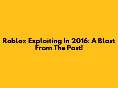 Roblox Exploiting In 2016: A Blast From The Past!