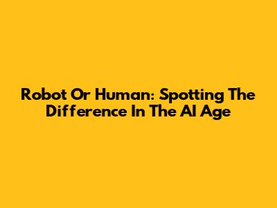 Robot Or Human: Spotting The Difference In The AI Age
