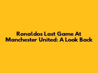 Ronaldo's Last Game At Manchester United: A Look Back