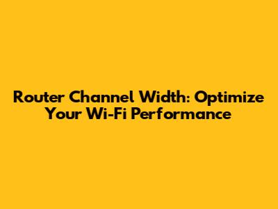 Router Channel Width: Optimize Your Wi-Fi Performance